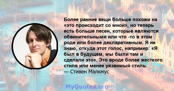 Более ранние вещи больше похожи на «это происходит со мной», но теперь есть больше песен, которые являются обвинительными или что -то в этом роде или более декларативным. Я не знаю, откуда этот голос, например: «Я был в 