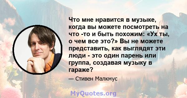 Что мне нравится в музыке, когда вы можете посмотреть на что -то и быть похожим: «Ух ты, о чем все это?» Вы не можете представить, как выглядят эти люди - это один парень или группа, создавая музыку в гараже?