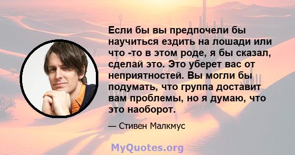 Если бы вы предпочели бы научиться ездить на лошади или что -то в этом роде, я бы сказал, сделай это. Это уберет вас от неприятностей. Вы могли бы подумать, что группа доставит вам проблемы, но я думаю, что это наоборот.