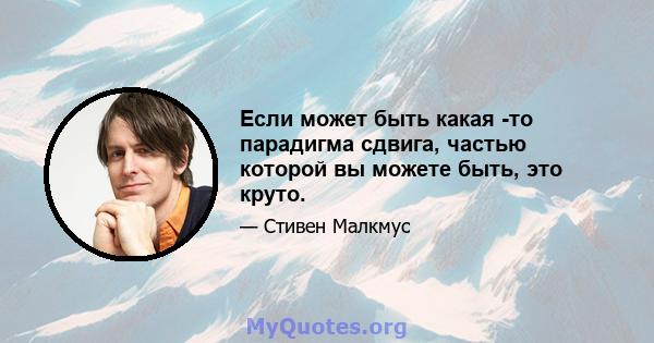 Если может быть какая -то парадигма сдвига, частью которой вы можете быть, это круто.