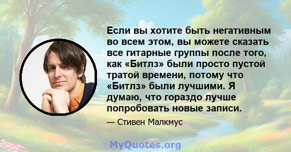 Если вы хотите быть негативным во всем этом, вы можете сказать все гитарные группы после того, как «Битлз» были просто пустой тратой времени, потому что «Битлз» были лучшими. Я думаю, что гораздо лучше попробовать новые 