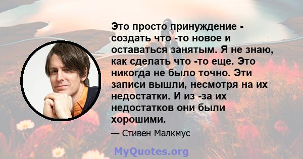 Это просто принуждение - создать что -то новое и оставаться занятым. Я не знаю, как сделать что -то еще. Это никогда не было точно. Эти записи вышли, несмотря на их недостатки. И из -за их недостатков они были хорошими.