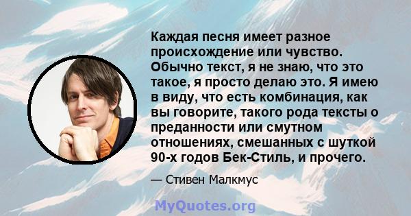 Каждая песня имеет разное происхождение или чувство. Обычно текст, я не знаю, что это такое, я просто делаю это. Я имею в виду, что есть комбинация, как вы говорите, такого рода тексты о преданности или смутном