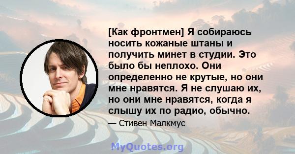 [Как фронтмен] Я собираюсь носить кожаные штаны и получить минет в студии. Это было бы неплохо. Они определенно не крутые, но они мне нравятся. Я не слушаю их, но они мне нравятся, когда я слышу их по радио, обычно.