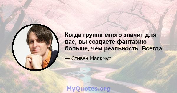 Когда группа много значит для вас, вы создаете фантазию больше, чем реальность. Всегда.