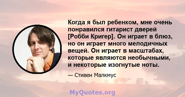 Когда я был ребенком, мне очень понравился гитарист дверей [Робби Кригер]. Он играет в блюз, но он играет много мелодичных вещей. Он играет в масштабах, которые являются необычными, и некоторые изогнутые ноты.