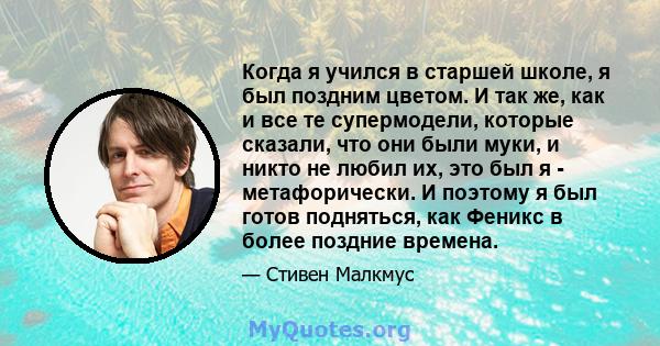 Когда я учился в старшей школе, я был поздним цветом. И так же, как и все те супермодели, которые сказали, что они были муки, и никто не любил их, это был я - метафорически. И поэтому я был готов подняться, как Феникс в 