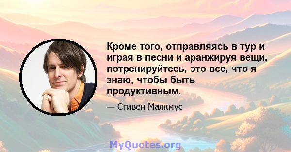 Кроме того, отправляясь в тур и играя в песни и аранжируя вещи, потренируйтесь, это все, что я знаю, чтобы быть продуктивным.