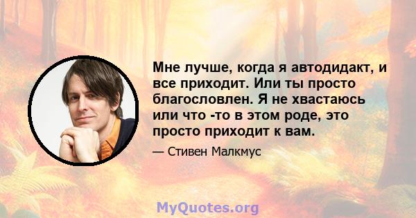 Мне лучше, когда я автодидакт, и все приходит. Или ты просто благословлен. Я не хвастаюсь или что -то в этом роде, это просто приходит к вам.