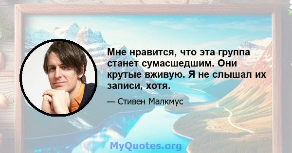 Мне нравится, что эта группа станет сумасшедшим. Они крутые вживую. Я не слышал их записи, хотя.