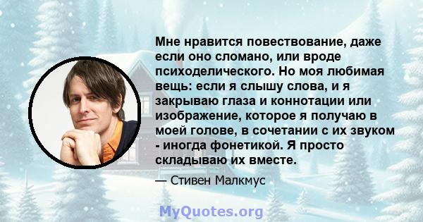 Мне нравится повествование, даже если оно сломано, или вроде психоделического. Но моя любимая вещь: если я слышу слова, и я закрываю глаза и коннотации или изображение, которое я получаю в моей голове, в сочетании с их