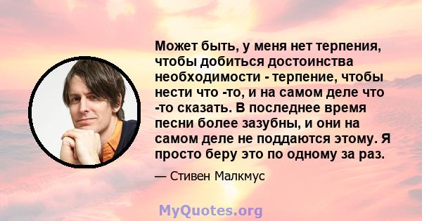 Может быть, у меня нет терпения, чтобы добиться достоинства необходимости - терпение, чтобы нести что -то, и на самом деле что -то сказать. В последнее время песни более зазубны, и они на самом деле не поддаются этому.