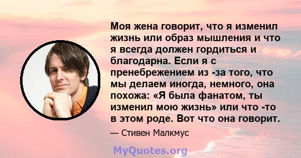 Моя жена говорит, что я изменил жизнь или образ мышления и что я всегда должен гордиться и благодарна. Если я с пренебрежением из -за того, что мы делаем иногда, немного, она похожа: «Я была фанатом, ты изменил мою