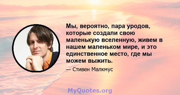 Мы, вероятно, пара уродов, которые создали свою маленькую вселенную, живем в нашем маленьком мире, и это единственное место, где мы можем выжить.