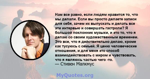 Нам все равно, если людям нравится то, что мы делали. Если вы просто делаете записи для себя, зачем их выпускать и делать все эти интервью и совершать гастроли? Я большой поклонник музыки, и это то, что я делаю со своим 