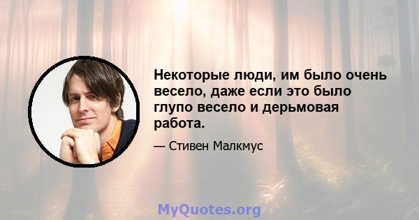 Некоторые люди, им было очень весело, даже если это было глупо весело и дерьмовая работа.