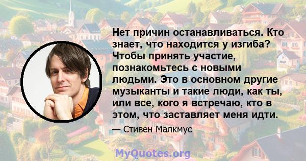 Нет причин останавливаться. Кто знает, что находится у изгиба? Чтобы принять участие, познакомьтесь с новыми людьми. Это в основном другие музыканты и такие люди, как ты, или все, кого я встречаю, кто в этом, что