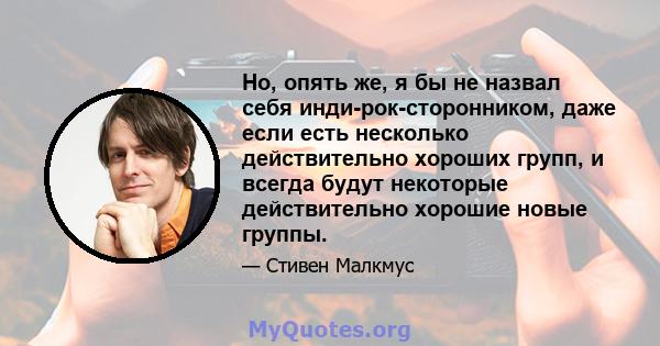 Но, опять же, я бы не назвал себя инди-рок-сторонником, даже если есть несколько действительно хороших групп, и всегда будут некоторые действительно хорошие новые группы.