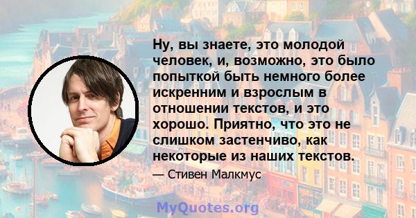 Ну, вы знаете, это молодой человек, и, возможно, это было попыткой быть немного более искренним и взрослым в отношении текстов, и это хорошо. Приятно, что это не слишком застенчиво, как некоторые из наших текстов.