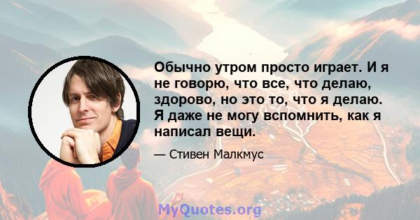 Обычно утром просто играет. И я не говорю, что все, что делаю, здорово, но это то, что я делаю. Я даже не могу вспомнить, как я написал вещи.