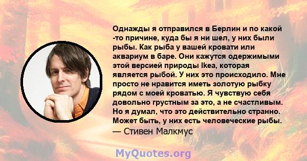 Однажды я отправился в Берлин и по какой -то причине, куда бы я ни шел, у них были рыбы. Как рыба у вашей кровати или аквариум в баре. Они кажутся одержимыми этой версией природы Ikea, которая является рыбой. У них это