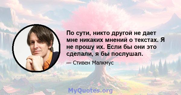 По сути, никто другой не дает мне никаких мнений о текстах. Я не прошу их. Если бы они это сделали, я бы послушал.