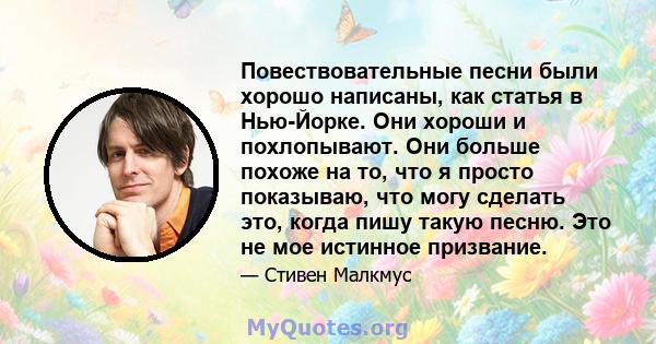 Повествовательные песни были хорошо написаны, как статья в Нью-Йорке. Они хороши и похлопывают. Они больше похоже на то, что я просто показываю, что могу сделать это, когда пишу такую ​​песню. Это не мое истинное