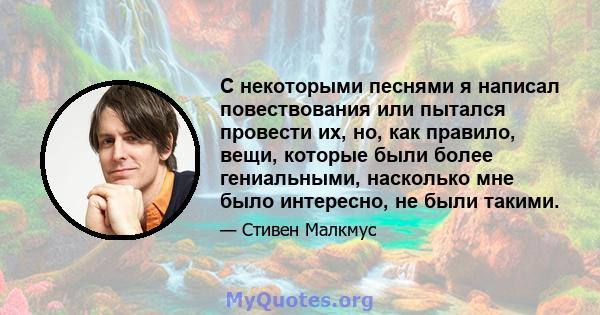 С некоторыми песнями я написал повествования или пытался провести их, но, как правило, вещи, которые были более гениальными, насколько мне было интересно, не были такими.