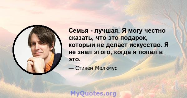 Семья - лучшая. Я могу честно сказать, что это подарок, который не делает искусство. Я не знал этого, когда я попал в это.