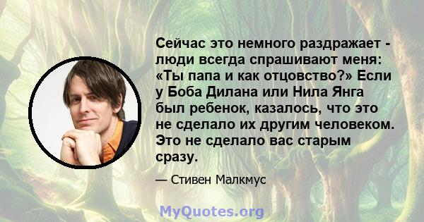 Сейчас это немного раздражает - люди всегда спрашивают меня: «Ты папа и как отцовство?» Если у Боба Дилана или Нила Янга был ребенок, казалось, что это не сделало их другим человеком. Это не сделало вас старым сразу.