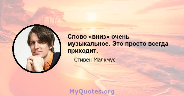 Слово «вниз» очень музыкальное. Это просто всегда приходит.