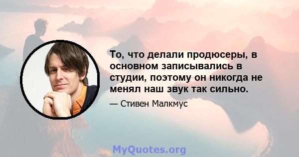 То, что делали продюсеры, в основном записывались в студии, поэтому он никогда не менял наш звук так сильно.