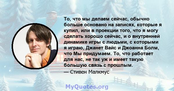 То, что мы делаем сейчас, обычно больше основано на записях, которые я купил, или в проекции того, что я могу сделать хорошо сейчас, и о внутренней динамике игры с людьми, с которыми я играю, Джанет Вайс и Джоанна Болм, 