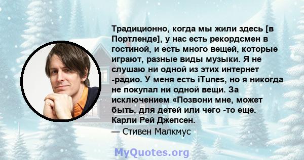 Традиционно, когда мы жили здесь [в Портленде], у нас есть рекордсмен в гостиной, и есть много вещей, которые играют, разные виды музыки. Я не слушаю ни одной из этих интернет -радио. У меня есть iTunes, но я никогда не 