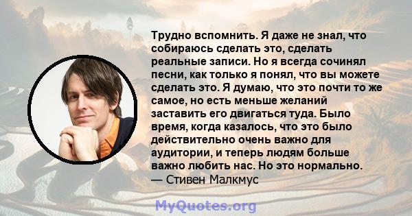 Трудно вспомнить. Я даже не знал, что собираюсь сделать это, сделать реальные записи. Но я всегда сочинял песни, как только я понял, что вы можете сделать это. Я думаю, что это почти то же самое, но есть меньше желаний