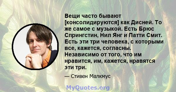 Вещи часто бывают [консолидируются] как Дисней. То же самое с музыкой. Есть Брюс Спрингстин, Нил Янг и Патти Смит. Есть эти три человека, с которыми все, кажется, согласны. Независимо от того, что им нравится, им,