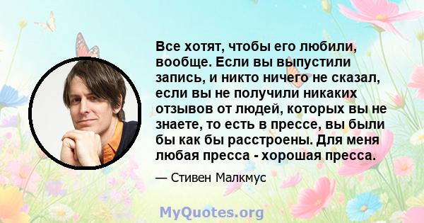 Все хотят, чтобы его любили, вообще. Если вы выпустили запись, и никто ничего не сказал, если вы не получили никаких отзывов от людей, которых вы не знаете, то есть в прессе, вы были бы как бы расстроены. Для меня любая 