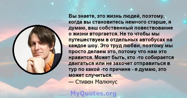 Вы знаете, это жизнь людей, поэтому, когда вы становитесь немного старше, я думаю, ваш собственный повествование о жизни вторгается. Не то чтобы мы путешествуем в отдельных автобусах на каждое шоу. Это труд любви,