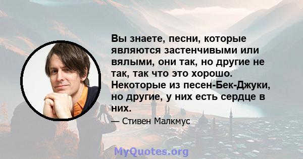 Вы знаете, песни, которые являются застенчивыми или вялыми, они так, но другие не так, так что это хорошо. Некоторые из песен-Бек-Джуки, но другие, у них есть сердце в них.