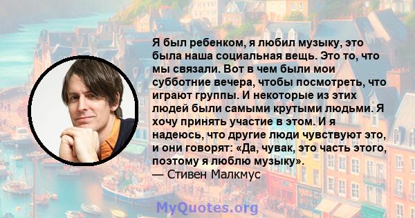 Я был ребенком, я любил музыку, это была наша социальная вещь. Это то, что мы связали. Вот в чем были мои субботние вечера, чтобы посмотреть, что играют группы. И некоторые из этих людей были самыми крутыми людьми. Я