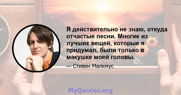 Я действительно не знаю, откуда отчастые песни. Многие из лучших вещей, которые я придумал, были только в макушке моей головы.