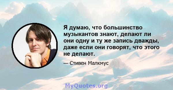 Я думаю, что большинство музыкантов знают, делают ли они одну и ту же запись дважды, даже если они говорят, что этого не делают.