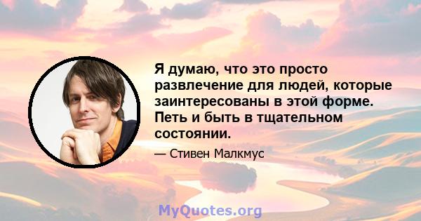 Я думаю, что это просто развлечение для людей, которые заинтересованы в этой форме. Петь и быть в тщательном состоянии.