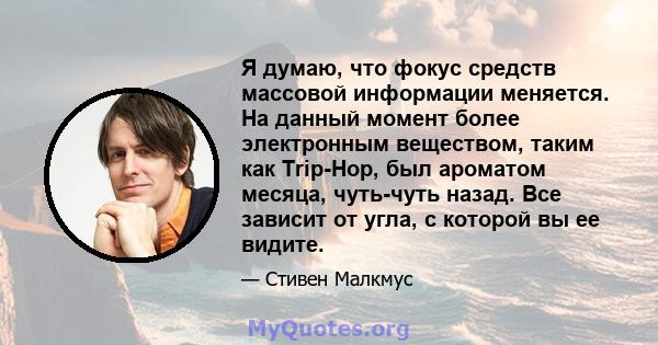 Я думаю, что фокус средств массовой информации меняется. На данный момент более электронным веществом, таким как Trip-Hop, был ароматом месяца, чуть-чуть назад. Все зависит от угла, с которой вы ее видите.