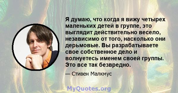 Я думаю, что когда я вижу четырех маленьких детей в группе, это выглядит действительно весело, независимо от того, насколько они дерьмовые. Вы разрабатываете свое собственное дело и волнуетесь именем своей группы. Это