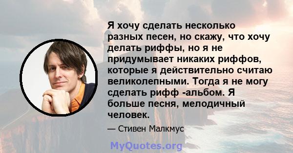 Я хочу сделать несколько разных песен, но скажу, что хочу делать риффы, но я не придумывает никаких риффов, которые я действительно считаю великолепными. Тогда я не могу сделать рифф -альбом. Я больше песня, мелодичный