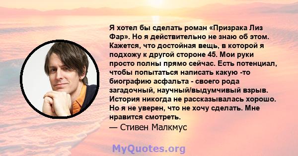 Я хотел бы сделать роман «Призрака Лиз Фар». Но я действительно не знаю об этом. Кажется, что достойная вещь, в которой я подхожу к другой стороне 45. Мои руки просто полны прямо сейчас. Есть потенциал, чтобы попытаться 