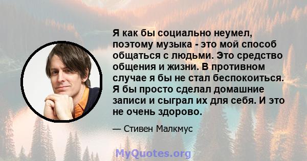 Я как бы социально неумел, поэтому музыка - это мой способ общаться с людьми. Это средство общения и жизни. В противном случае я бы не стал беспокоиться. Я бы просто сделал домашние записи и сыграл их для себя. И это не 