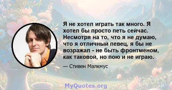 Я не хотел играть так много. Я хотел бы просто петь сейчас. Несмотря на то, что я не думаю, что я отличный певец, я бы не возражал - не быть фронтменом, как таковой, но пою и не играю.