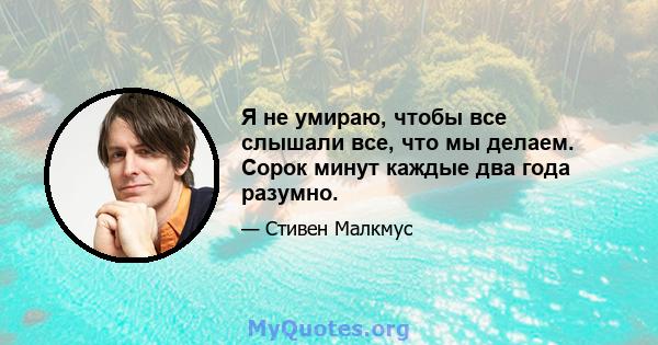 Я не умираю, чтобы все слышали все, что мы делаем. Сорок минут каждые два года разумно.